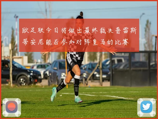 欧足联今日将做出最终裁决普雷斯蒂安尼能否参加对阵皇马的比赛