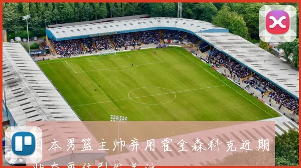 日本男篮主帅弃用霍金森科克近期状态更佳引发关注