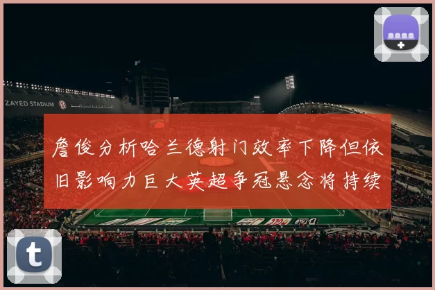 詹俊分析哈兰德射门效率下降但依旧影响力巨大英超争冠悬念将持续至五月