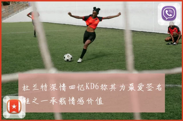 杜兰特深情回忆KD6称其为最爱签名鞋之一承载情感价值