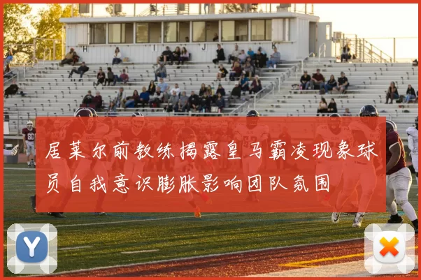 居莱尔前教练揭露皇马霸凌现象球员自我意识膨胀影响团队氛围