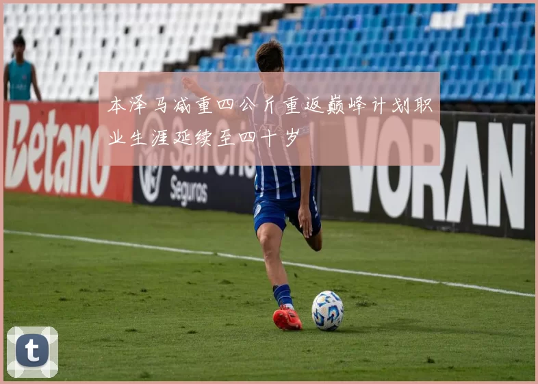 本泽马减重四公斤重返巅峰计划职业生涯延续至四十岁