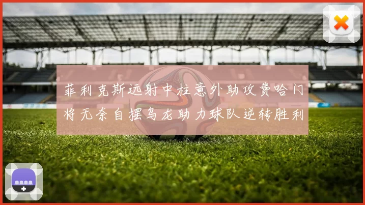菲利克斯远射中柱意外助攻费哈门将无奈自摆乌龙助力球队逆转胜利