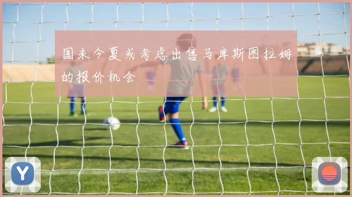 国米今夏或考虑出售马库斯图拉姆的报价机会