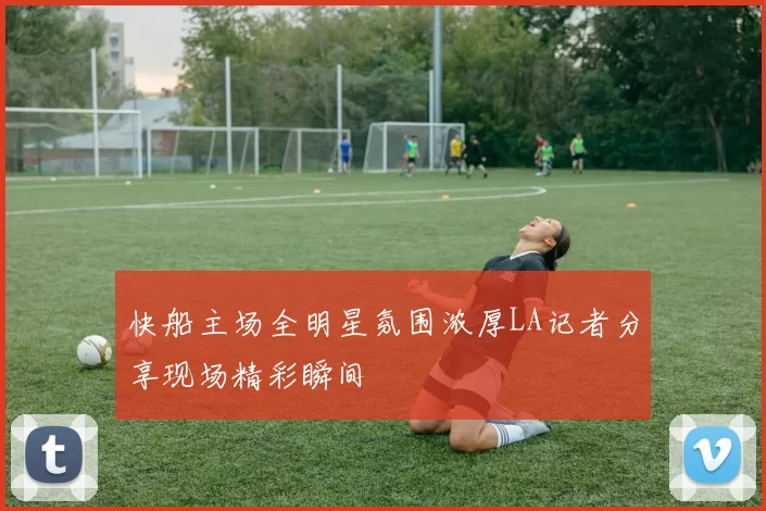 快船主场全明星氛围浓厚LA记者分享现场精彩瞬间
