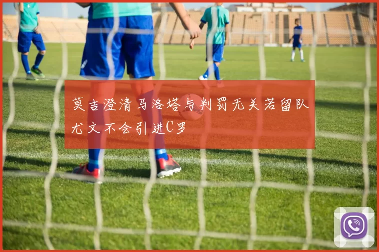 莫吉澄清马洛塔与判罚无关若留队尤文不会引进C罗