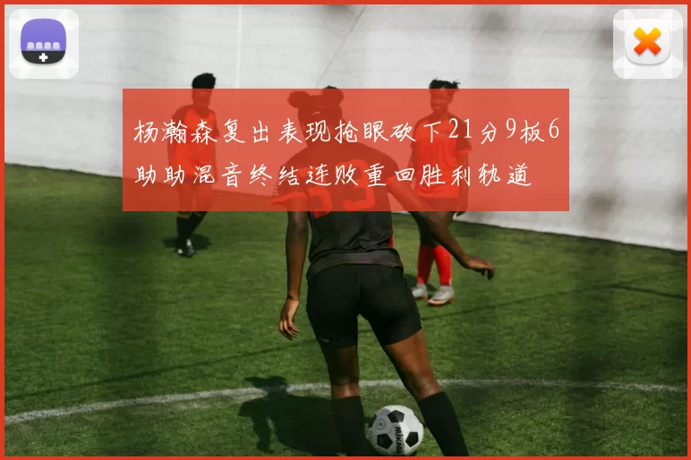 杨瀚森复出表现抢眼砍下21分9板6助助混音终结连败重回胜利轨道