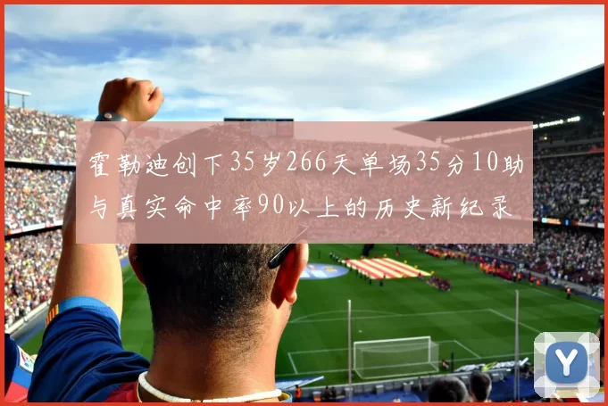 霍勒迪创下35岁266天单场35分10助与真实命中率90以上的历史新纪录