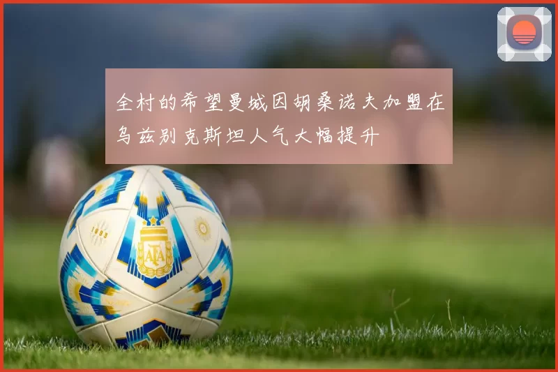 全村的希望曼城因胡桑诺夫加盟在乌兹别克斯坦人气大幅提升