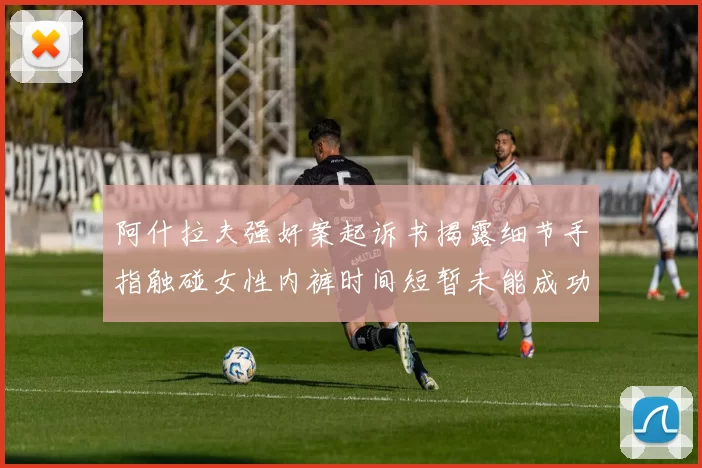 阿什拉夫强奸案起诉书揭露细节手指触碰女性内裤时间短暂未能成功挣脱