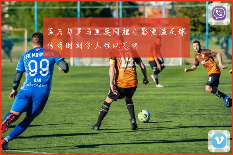 莱万与罗马里奥同框合影重温足球传奇时刻令人难以忘怀