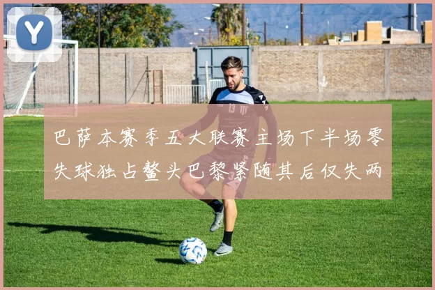 巴萨本赛季五大联赛主场下半场零失球独占鳌头巴黎紧随其后仅失两球