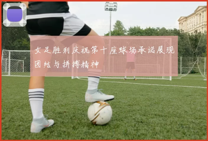 女足胜利庆祝第十座球场承诺展现团结与拼搏精神