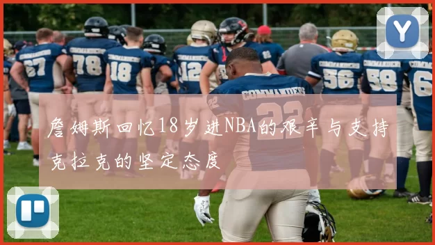 詹姆斯回忆18岁进NBA的艰辛与支持克拉克的坚定态度
