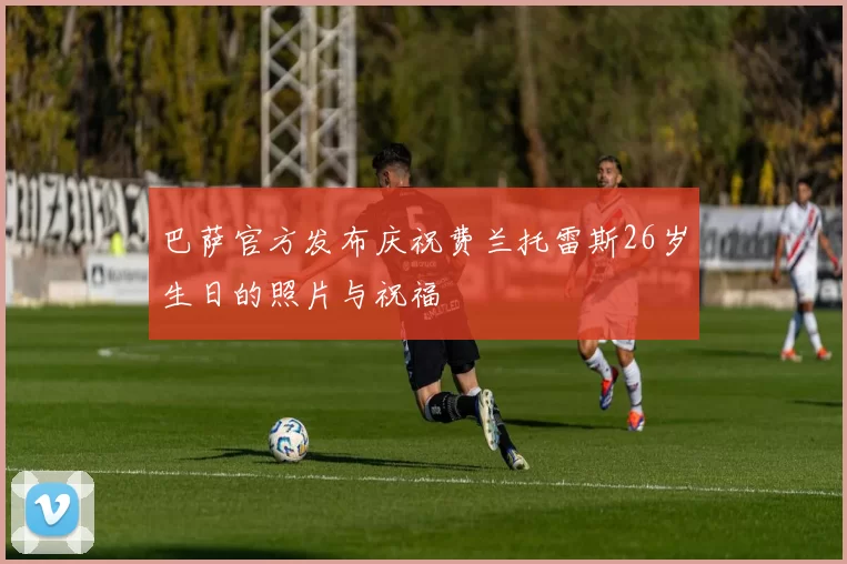 巴萨官方发布庆祝费兰托雷斯26岁生日的照片与祝福