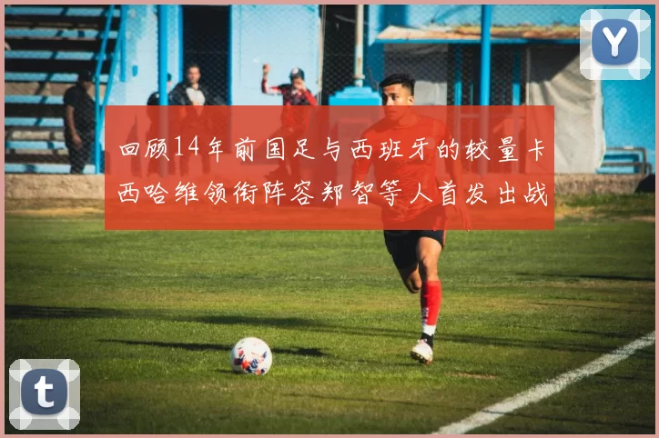 回顾14年前国足与西班牙的较量卡西哈维领衔阵容郑智等人首发出战
