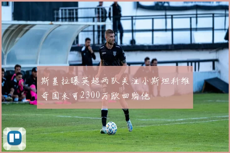斯基拉曝英超两队关注小斯坦科维奇国米可2300万欧回购他