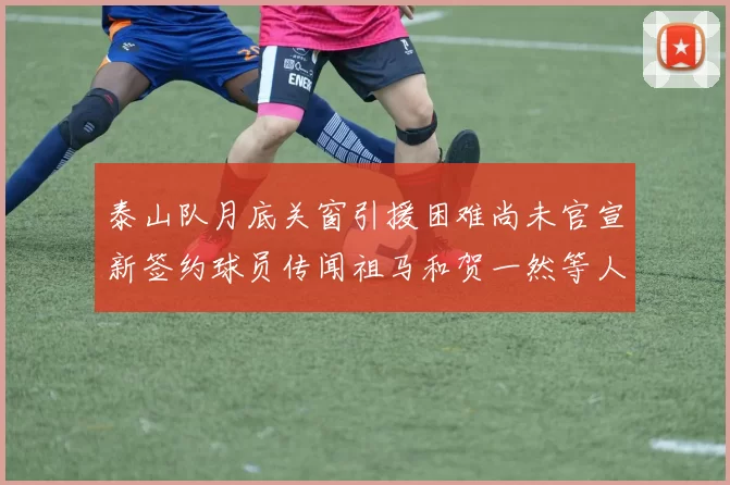 泰山队月底关窗引援困难尚未官宣新签约球员传闻祖马和贺一然等人