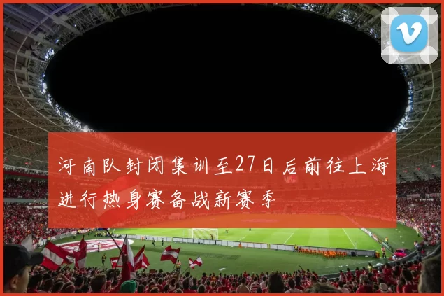 河南队封闭集训至27日后前往上海进行热身赛备战新赛季